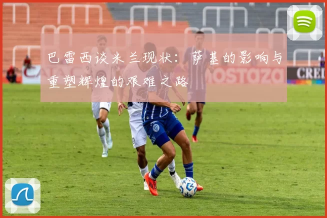 巴雷西谈米兰现状：萨基的影响与重塑辉煌的艰难之路