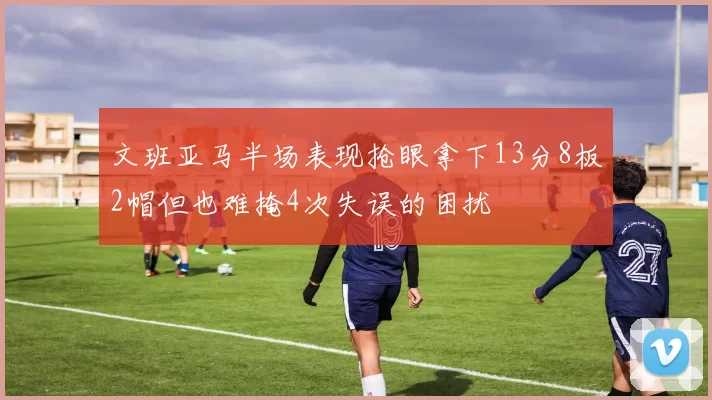 文班亚马半场表现抢眼拿下13分8板2帽但也难掩4次失误的困扰