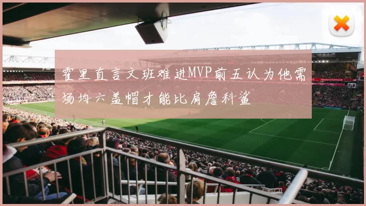 霍里直言文班难进MVP前五认为他需场均六盖帽才能比肩詹科鲨