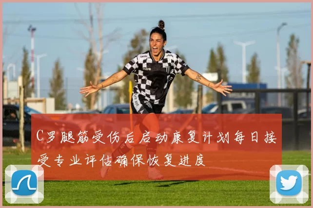 C罗腿筋受伤后启动康复计划每日接受专业评估确保恢复进度