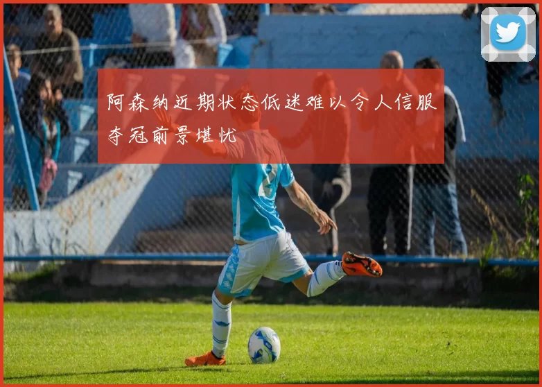 阿森纳近期状态低迷难以令人信服夺冠前景堪忧
