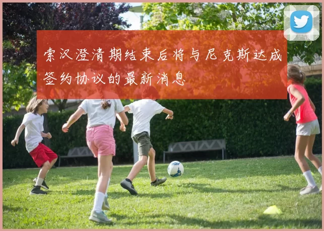 索汉澄清期结束后将与尼克斯达成签约协议的最新消息