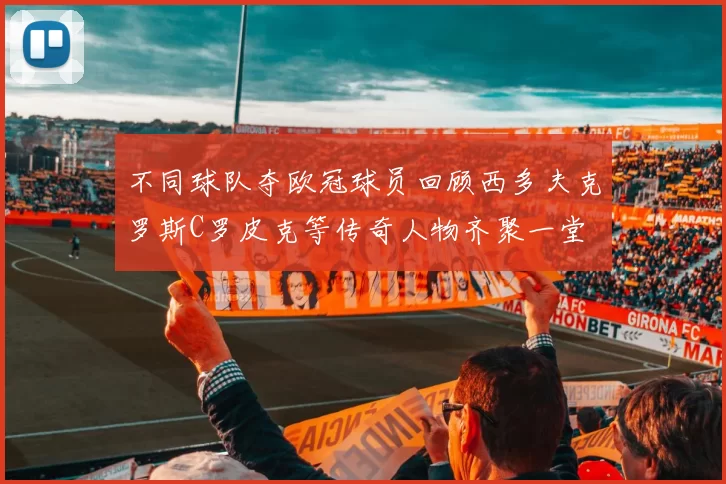 不同球队夺欧冠球员回顾西多夫克罗斯C罗皮克等传奇人物齐聚一堂