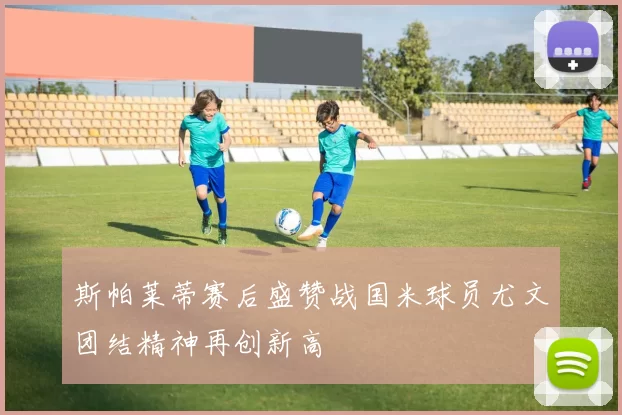 斯帕莱蒂赛后盛赞战国米球员尤文团结精神再创新高