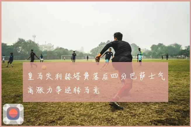 皇马失利赫塔费落后四分巴萨士气高涨力争逆转马竞