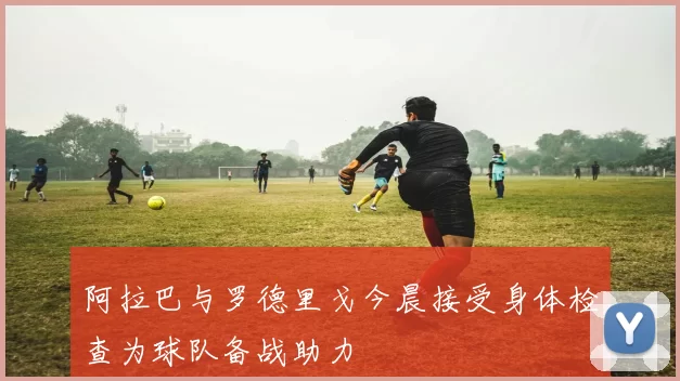 阿拉巴与罗德里戈今晨接受身体检查为球队备战助力