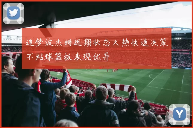 追梦波杰姆近期状态火热快速决策不粘球篮板表现优异