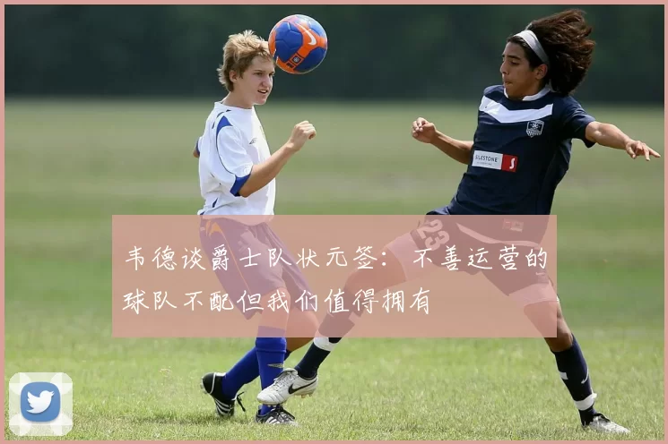 韦德谈爵士队状元签：不善运营的球队不配但我们值得拥有