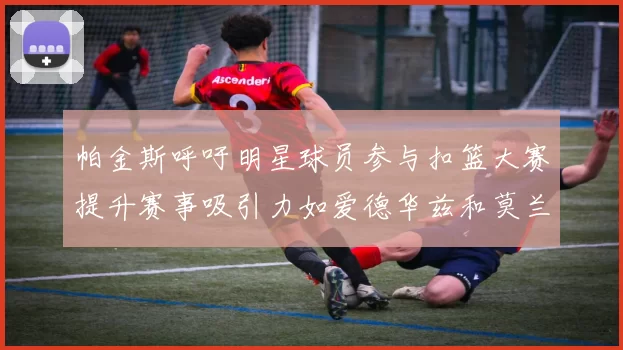 帕金斯呼吁明星球员参与扣篮大赛提升赛事吸引力如爱德华兹和莫兰特等人