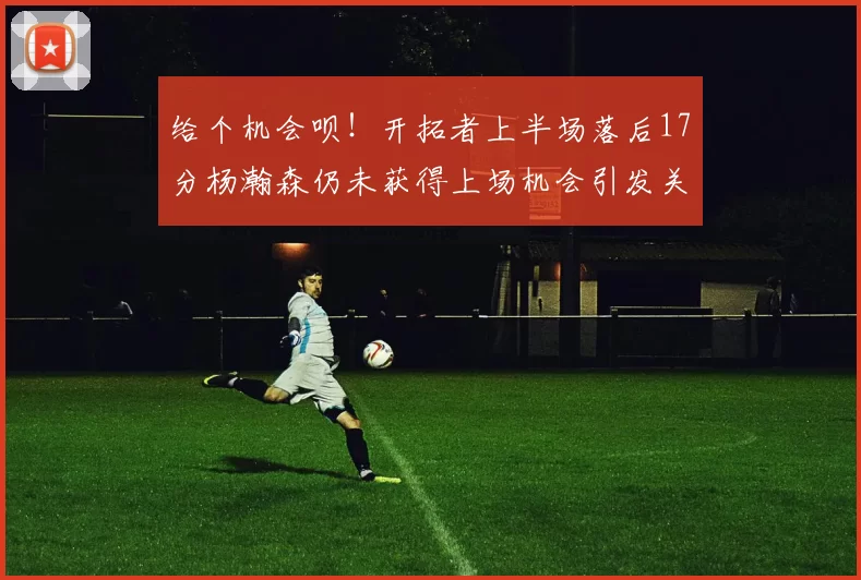 给个机会呗！开拓者上半场落后17分杨瀚森仍未获得上场机会引发关注