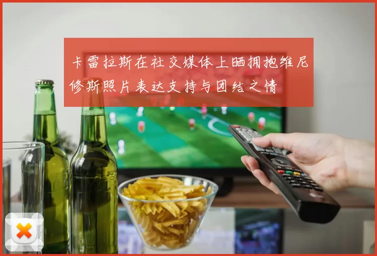 卡雷拉斯在社交媒体上晒拥抱维尼修斯照片表达支持与团结之情