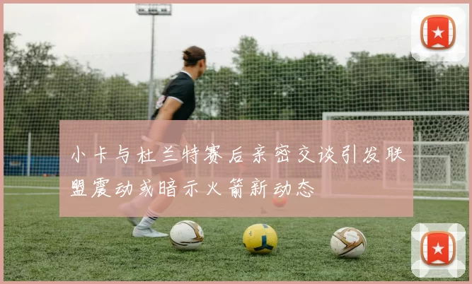 小卡与杜兰特赛后亲密交谈引发联盟震动或暗示火箭新动态