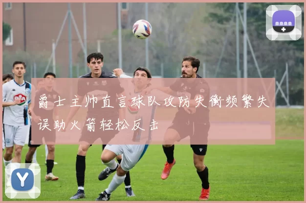 爵士主帅直言球队攻防失衡频繁失误助火箭轻松反击