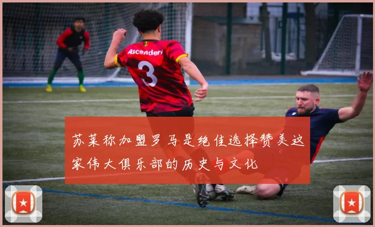 苏莱称加盟罗马是绝佳选择赞美这家伟大俱乐部的历史与文化