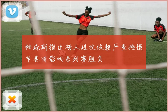 帕森斯指出湖人进攻依赖严重拖慢节奏将影响系列赛胜负