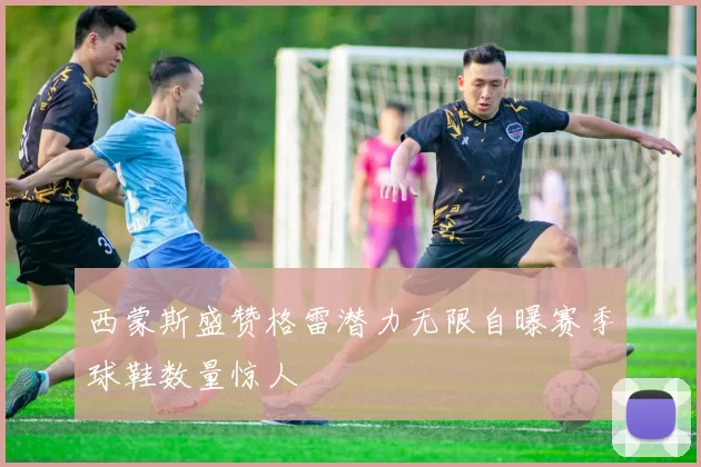 西蒙斯盛赞格雷潜力无限自曝赛季球鞋数量惊人