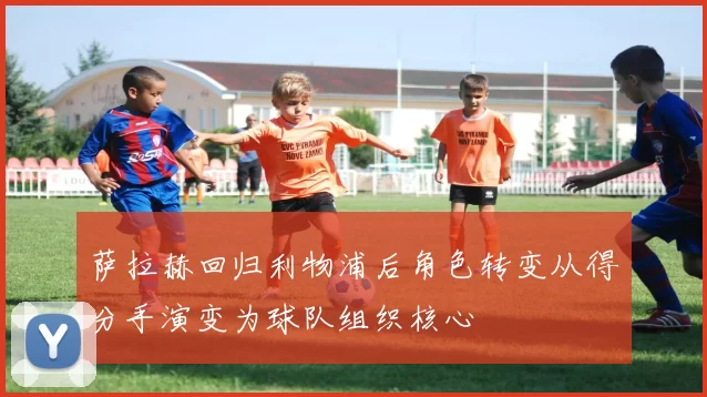 萨拉赫回归利物浦后角色转变从得分手演变为球队组织核心