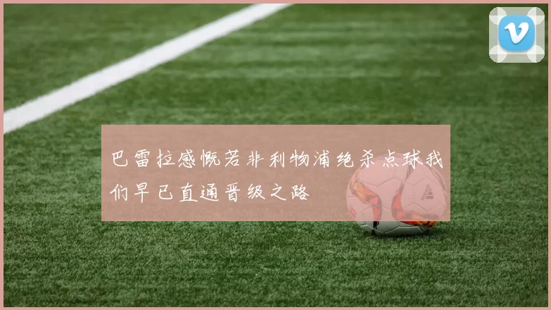 巴雷拉感慨若非利物浦绝杀点球我们早已直通晋级之路