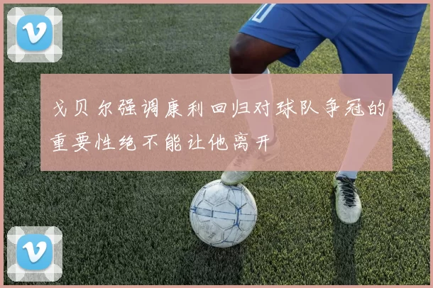 戈贝尔强调康利回归对球队争冠的重要性绝不能让他离开