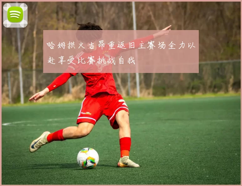 哈姆拱火吉昂重返旧主赛场全力以赴享受比赛挑战自我