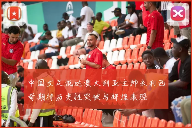 中国女足抵达澳大利亚主帅米利西奇期待历史性突破与辉煌表现
