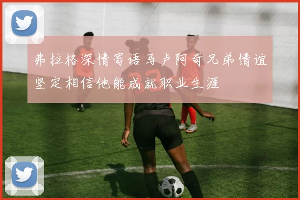 弗拉格深情寄语马卢阿奇兄弟情谊坚定相信他能成就职业生涯