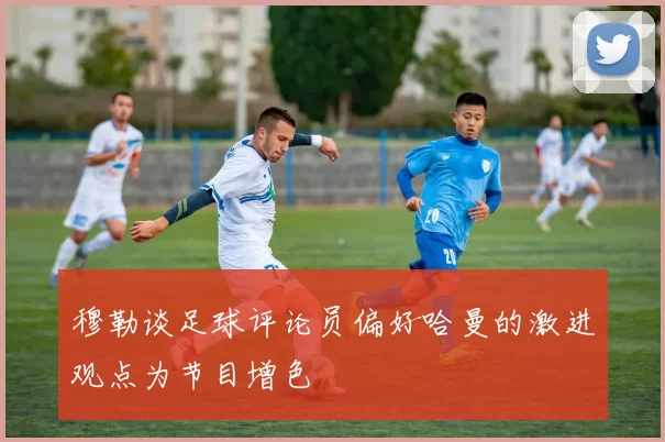 穆勒谈足球评论员偏好哈曼的激进观点为节目增色