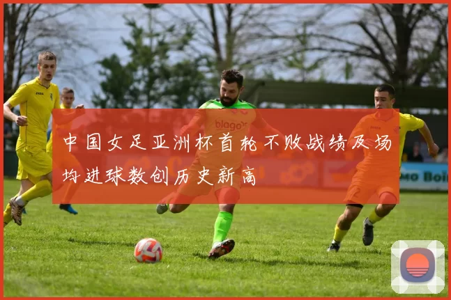 中国女足亚洲杯首轮不败战绩及场均进球数创历史新高