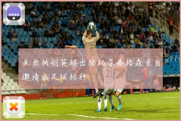 米尔纳创英超出场纪录弗格森亲自邀请成足坛标杆