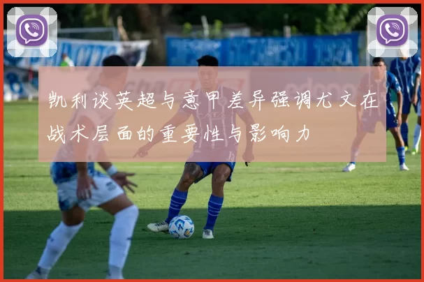 凯利谈英超与意甲差异强调尤文在战术层面的重要性与影响力