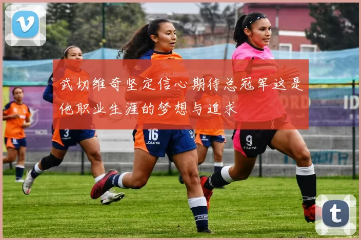 武切维奇坚定信心期待总冠军这是他职业生涯的梦想与追求